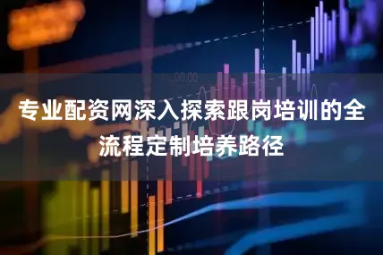 专业配资网深入探索跟岗培训的全流程定制培养路径