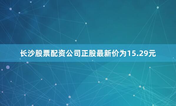 长沙股票配资公司正股最新价为15.29元