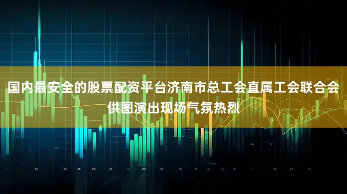 国内最安全的股票配资平台济南市总工会直属工会联合会供图演出现场气氛热烈