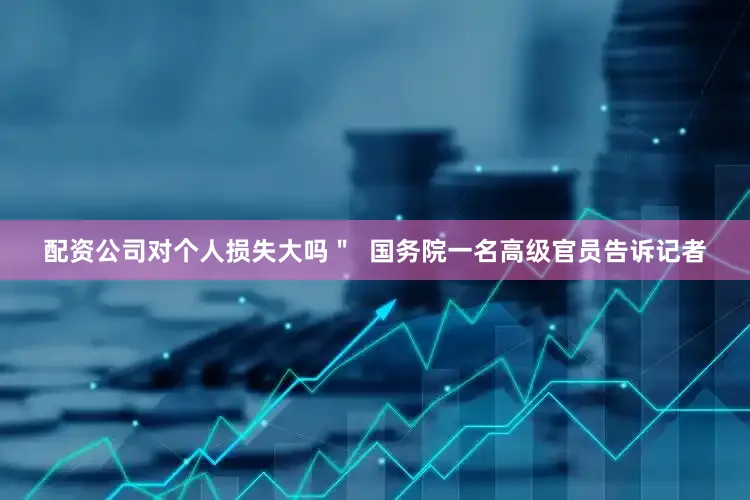 配资公司对个人损失大吗＂  国务院一名高级官员告诉记者