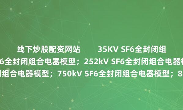 线下炒股配资网站        35KV SF6全封闭组合电器模型；126KV SF6全封闭组合电器模型；252kV SF6全封闭组合电器模型；550kV SF6全封闭组合电器模型；750kV SF6全封闭组合电器模型；800kV SF6全封闭组合电器模型；1100kV SF6全封闭组合电器模型；KYN28A-12高压开关柜模型；KYN61-40.5高压开关柜模型；        10kV/35k