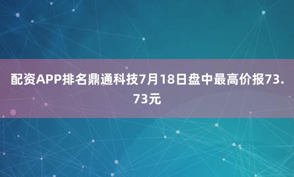 配资APP排名鼎通科技7月18日盘中最高价报73.73元