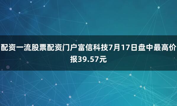 配资一流股票配资门户富信科技7月17日盘中最高价报39.57元
