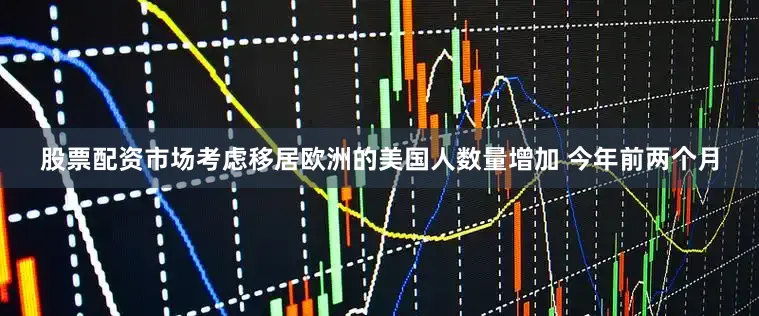 股票配资市场考虑移居欧洲的美国人数量增加 今年前两个月