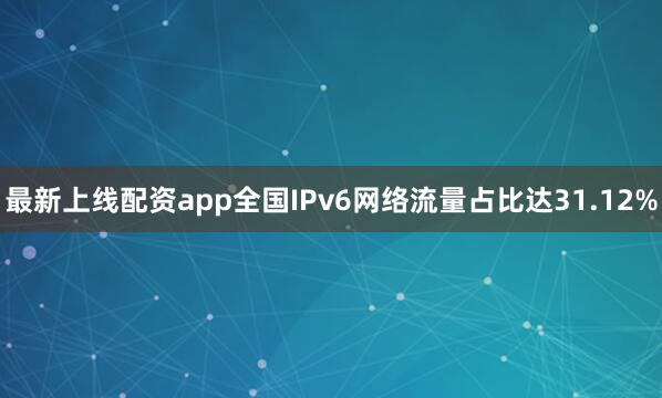 最新上线配资app全国IPv6网络流量占比达31.12%