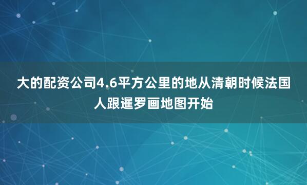大的配资公司4.6平方公里的地从清朝时候法国人跟暹罗画地图开始