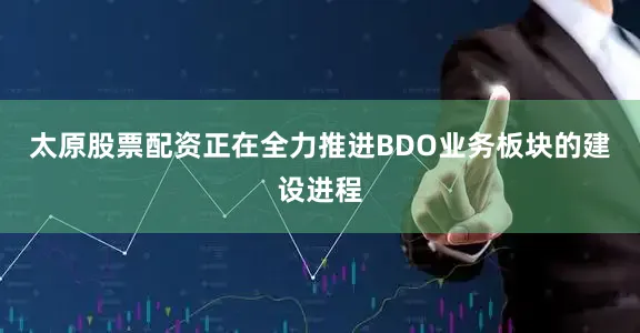 太原股票配资正在全力推进BDO业务板块的建设进程