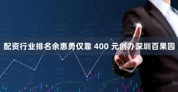 配资行业排名余惠勇仅靠 400 元创办深圳百果园