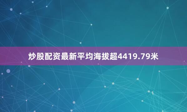 炒股配资最新平均海拔超4419.79米