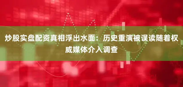 炒股实盘配资真相浮出水面：历史重演被误读随着权威媒体介入调查